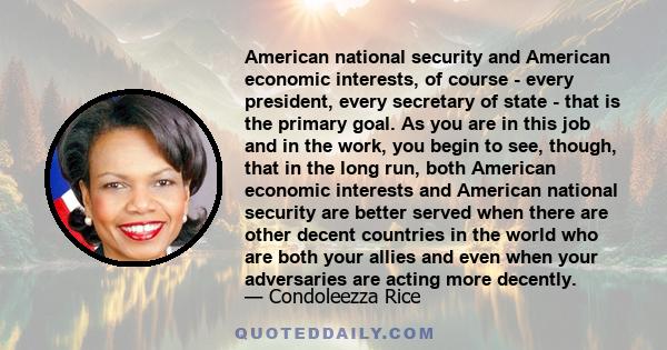 American national security and American economic interests, of course - every president, every secretary of state - that is the primary goal. As you are in this job and in the work, you begin to see, though, that in the 