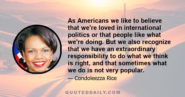 As Americans we like to believe that we're loved in international politics or that people like what we're doing. But we also recognize that we have an extraordinary responsibility to do what we think is right, and that