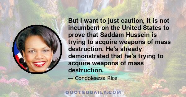 But I want to just caution, it is not incumbent on the United States to prove that Saddam Hussein is trying to acquire weapons of mass destruction. He's already demonstrated that he's trying to acquire weapons of mass