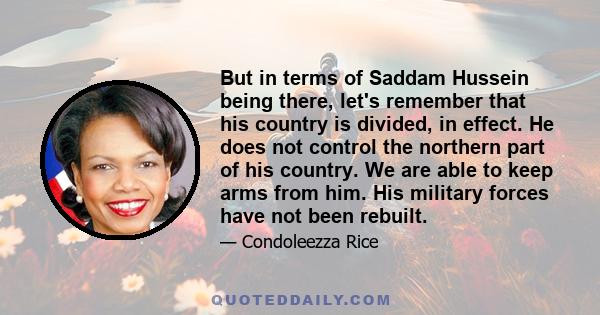 But in terms of Saddam Hussein being there, let's remember that his country is divided, in effect. He does not control the northern part of his country. We are able to keep arms from him. His military forces have not