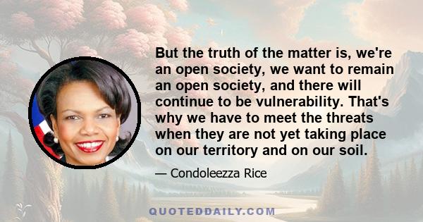 But the truth of the matter is, we're an open society, we want to remain an open society, and there will continue to be vulnerability. That's why we have to meet the threats when they are not yet taking place on our