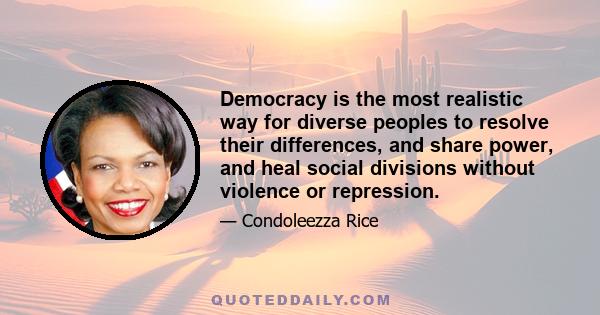 Democracy is the most realistic way for diverse peoples to resolve their differences, and share power, and heal social divisions without violence or repression.