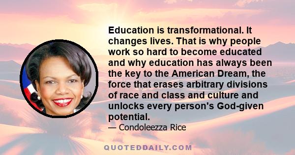 Education is transformational. It changes lives. That is why people work so hard to become educated and why education has always been the key to the American Dream, the force that erases arbitrary divisions of race and