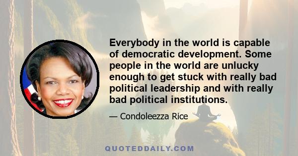 Everybody in the world is capable of democratic development. Some people in the world are unlucky enough to get stuck with really bad political leadership and with really bad political institutions.