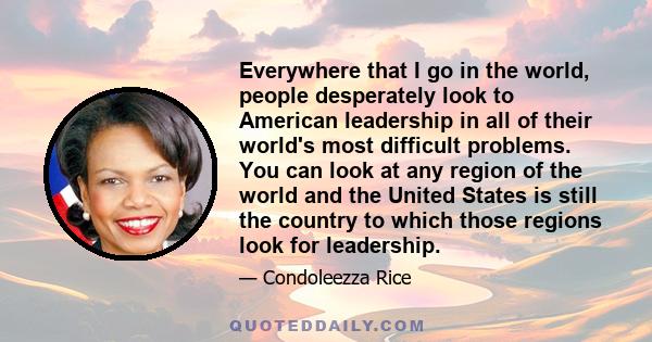 Everywhere that I go in the world, people desperately look to American leadership in all of their world's most difficult problems. You can look at any region of the world and the United States is still the country to