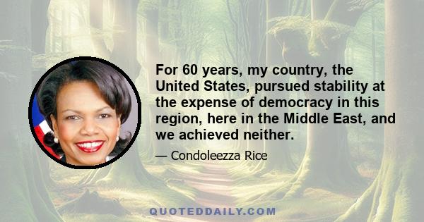 For 60 years, my country, the United States, pursued stability at the expense of democracy in this region, here in the Middle East, and we achieved neither.