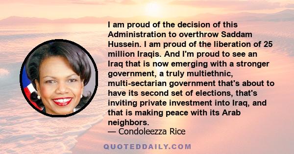 I am proud of the decision of this Administration to overthrow Saddam Hussein. I am proud of the liberation of 25 million Iraqis. And I'm proud to see an Iraq that is now emerging with a stronger government, a truly