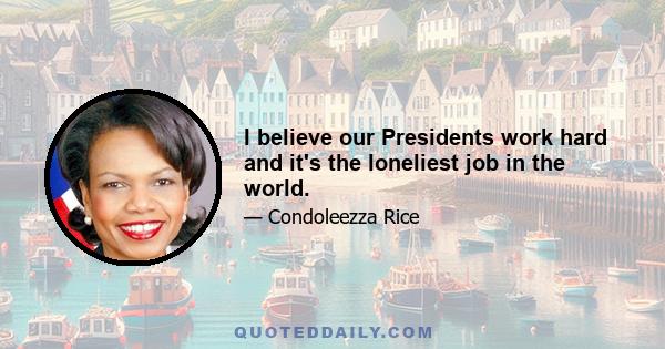 I believe our Presidents work hard and it's the loneliest job in the world.