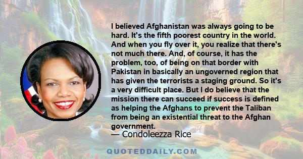 I believed Afghanistan was always going to be hard. It's the fifth poorest country in the world. And when you fly over it, you realize that there's not much there. And, of course, it has the problem, too, of being on