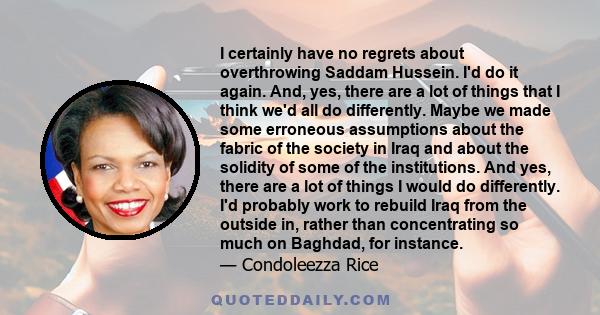 I certainly have no regrets about overthrowing Saddam Hussein. I'd do it again. And, yes, there are a lot of things that I think we'd all do differently. Maybe we made some erroneous assumptions about the fabric of the