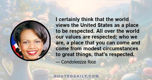 I certainly think that the world views the United States as a place to be respected. All over the world our values are respected; who we are, a place that you can come and come from modest circumstances to great things, 