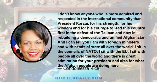 I don't know anyone who is more admired and respected in the international community than President Karzai, for his strength, for his wisdom and for his courage to lead this country first in the defeat of the Taliban