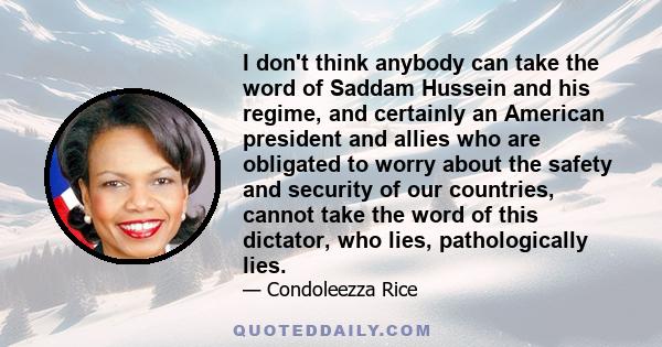 I don't think anybody can take the word of Saddam Hussein and his regime, and certainly an American president and allies who are obligated to worry about the safety and security of our countries, cannot take the word of 