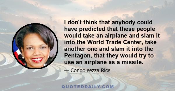 I don't think that anybody could have predicted that these people would take an airplane and slam it into the World Trade Center, take another one and slam it into the Pentagon, that they would try to use an airplane as 