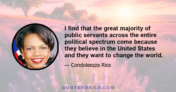 I find that the great majority of public servants across the entire political spectrum come because they believe in the United States and they want to change the world.