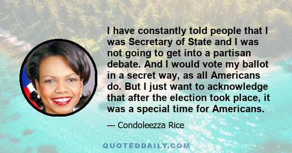 I have constantly told people that I was Secretary of State and I was not going to get into a partisan debate. And I would vote my ballot in a secret way, as all Americans do. But I just want to acknowledge that after