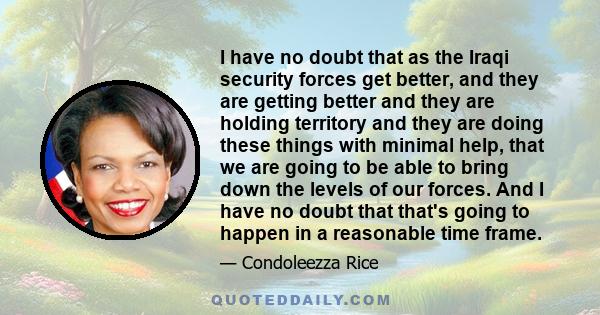 I have no doubt that as the Iraqi security forces get better, and they are getting better and they are holding territory and they are doing these things with minimal help, that we are going to be able to bring down the