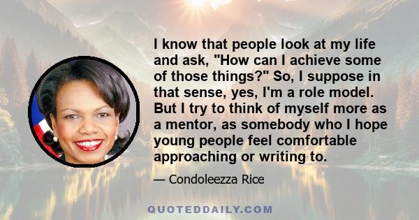 I know that people look at my life and ask, How can I achieve some of those things? So, I suppose in that sense, yes, I'm a role model. But I try to think of myself more as a mentor, as somebody who I hope young people