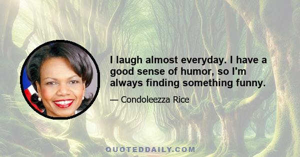 I laugh almost everyday. I have a good sense of humor, so I'm always finding something funny.