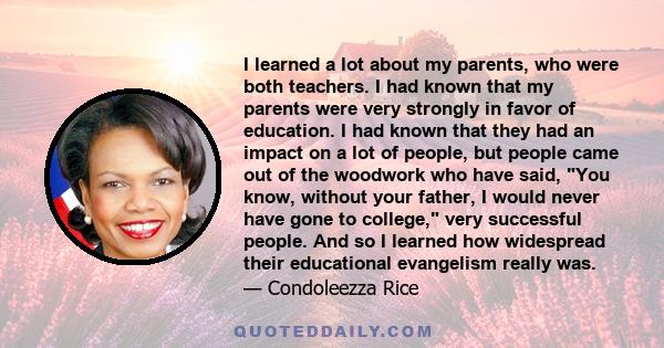 I learned a lot about my parents, who were both teachers. I had known that my parents were very strongly in favor of education. I had known that they had an impact on a lot of people, but people came out of the woodwork 