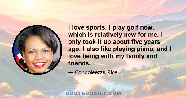 I love sports. I play golf now, which is relatively new for me. I only took it up about five years ago. I also like playing piano, and I love being with my family and friends.