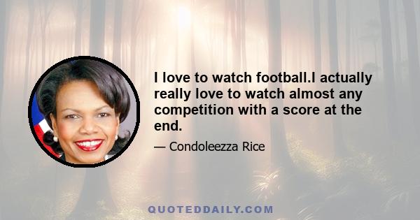 I love to watch football.I actually really love to watch almost any competition with a score at the end.