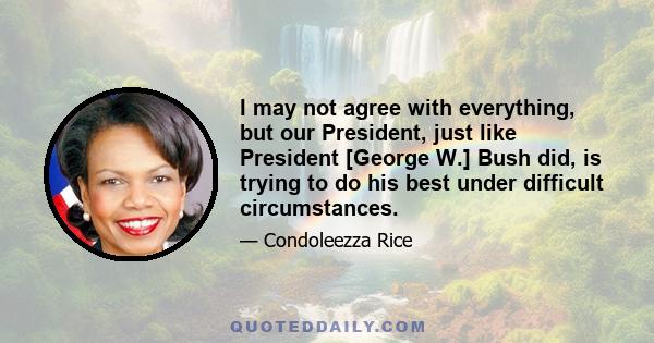 I may not agree with everything, but our President, just like President [George W.] Bush did, is trying to do his best under difficult circumstances.