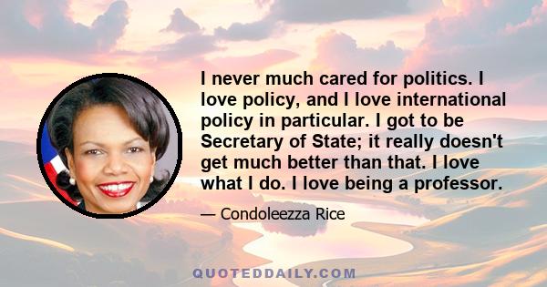 I never much cared for politics. I love policy, and I love international policy in particular. I got to be Secretary of State; it really doesn't get much better than that. I love what I do. I love being a professor.