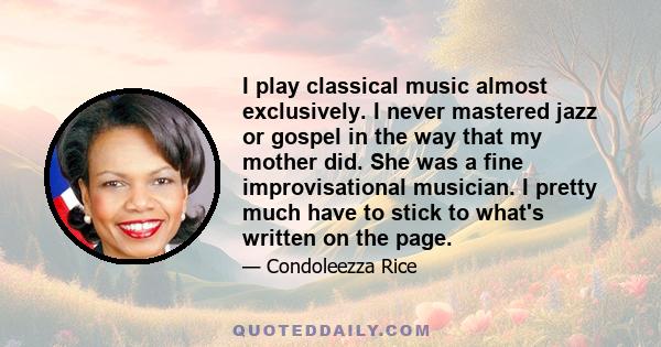 I play classical music almost exclusively. I never mastered jazz or gospel in the way that my mother did. She was a fine improvisational musician. I pretty much have to stick to what's written on the page.