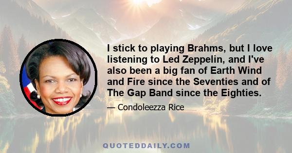 I stick to playing Brahms, but I love listening to Led Zeppelin, and I've also been a big fan of Earth Wind and Fire since the Seventies and of The Gap Band since the Eighties.