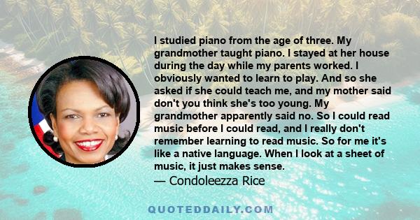 I studied piano from the age of three. My grandmother taught piano. I stayed at her house during the day while my parents worked. I obviously wanted to learn to play. And so she asked if she could teach me, and my