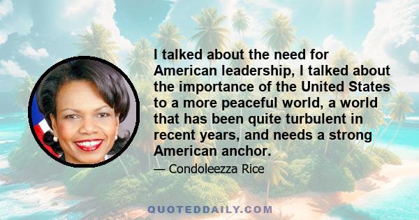 I talked about the need for American leadership, I talked about the importance of the United States to a more peaceful world, a world that has been quite turbulent in recent years, and needs a strong American anchor.