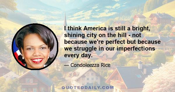 I think America is still a bright, shining city on the hill - not because we're perfect but because we struggle in our imperfections every day.