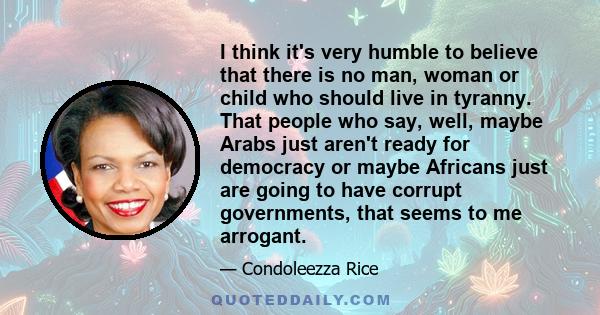 I think it's very humble to believe that there is no man, woman or child who should live in tyranny. That people who say, well, maybe Arabs just aren't ready for democracy or maybe Africans just are going to have