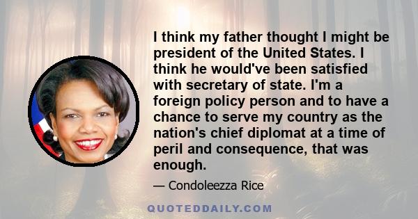 I think my father thought I might be president of the United States. I think he would've been satisfied with secretary of state. I'm a foreign policy person and to have a chance to serve my country as the nation's chief 