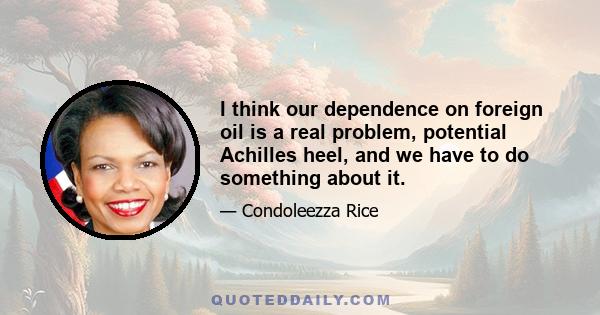 I think our dependence on foreign oil is a real problem, potential Achilles heel, and we have to do something about it.