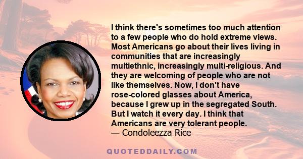 I think there's sometimes too much attention to a few people who do hold extreme views. Most Americans go about their lives living in communities that are increasingly multiethnic, increasingly multi-religious. And they 