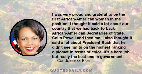 I was very proud and grateful to be the first African-American woman in the position. I thought it said a lot about our country that we had back-to-back African-American Secretaries of State, Colin Powell and then me. I 