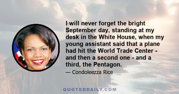 I will never forget the bright September day, standing at my desk in the White House, when my young assistant said that a plane had hit the World Trade Center - and then a second one - and a third, the Pentagon.