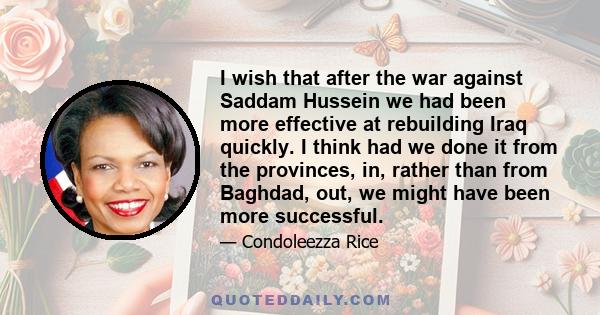 I wish that after the war against Saddam Hussein we had been more effective at rebuilding Iraq quickly. I think had we done it from the provinces, in, rather than from Baghdad, out, we might have been more successful.