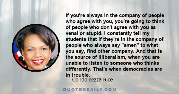 If you're always in the company of people who agree with you, you're going to think of people who don't agree with you as venal or stupid. I constantly tell my students that if they're in the company of people who