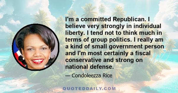 I'm a committed Republican. I believe very strongly in individual liberty. I tend not to think much in terms of group politics. I really am a kind of small government person and I'm most certainly a fiscal conservative