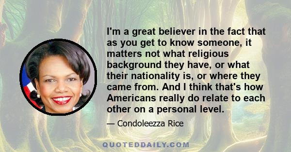 I'm a great believer in the fact that as you get to know someone, it matters not what religious background they have, or what their nationality is, or where they came from. And I think that's how Americans really do