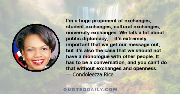 I'm a huge proponent of exchanges, student exchanges, cultural exchanges, university exchanges. We talk a lot about public diplomacy, .. It's extremely important that we get our message out, but it's also the case that