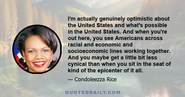 I'm actually genuinely optimistic about the United States and what's possible in the United States. And when you're out here, you see Americans across racial and economic and socioeconomic lines working together. And