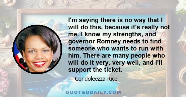 I'm saying there is no way that I will do this, because it's really not me. I know my strengths, and governor Romney needs to find someone who wants to run with him. There are many people who will do it very, very well, 