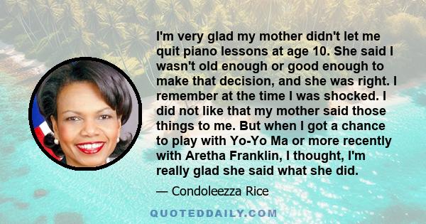 I'm very glad my mother didn't let me quit piano lessons at age 10. She said I wasn't old enough or good enough to make that decision, and she was right. I remember at the time I was shocked. I did not like that my