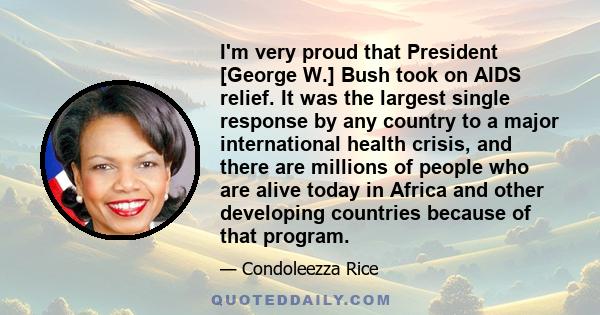 I'm very proud that President [George W.] Bush took on AIDS relief. It was the largest single response by any country to a major international health crisis, and there are millions of people who are alive today in