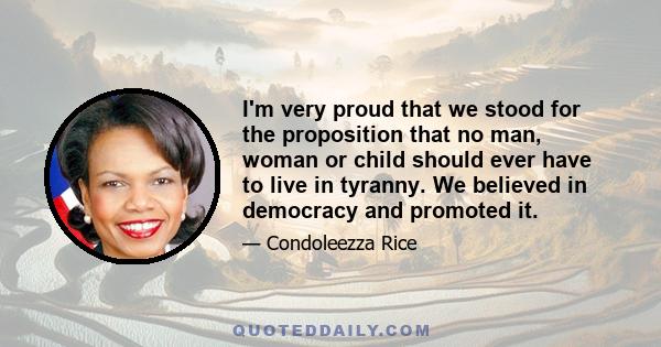 I'm very proud that we stood for the proposition that no man, woman or child should ever have to live in tyranny. We believed in democracy and promoted it.