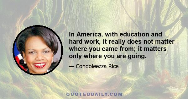 In America, with education and hard work, it really does not matter where you came from; it matters only where you are going.